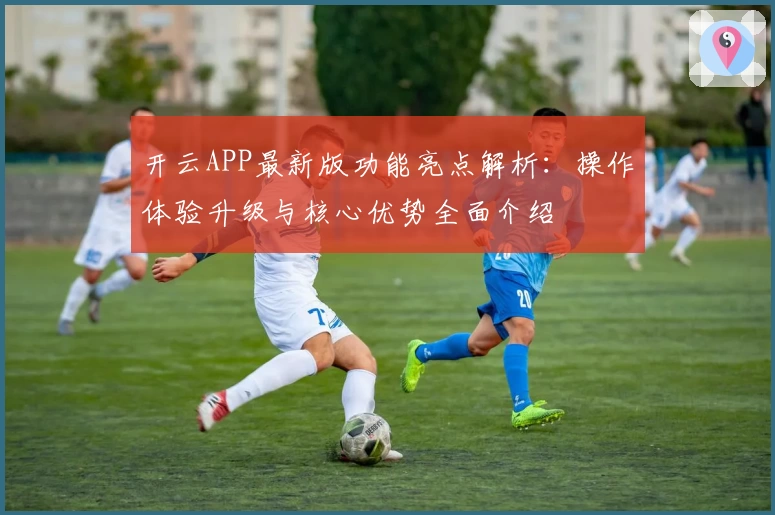 开云APP最新版功能亮点解析：操作体验升级与核心优势全面介绍